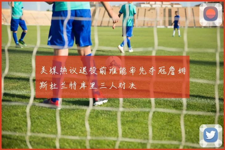 美媒热议退役前谁能率先夺冠詹姆斯杜兰特库里三人对决