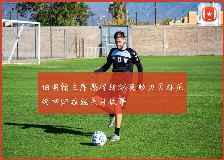 伯明翰主席期待新球场助力贝林厄姆回归成就美好故事
