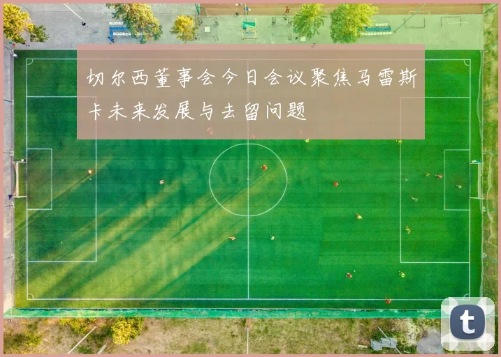 切尔西董事会今日会议聚焦马雷斯卡未来发展与去留问题