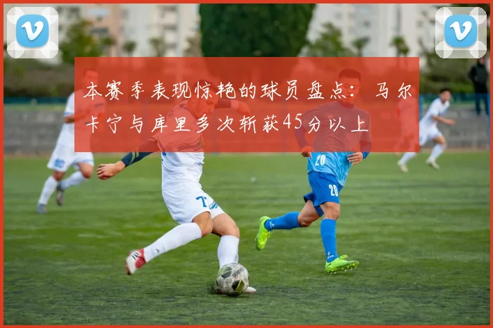 本赛季表现惊艳的球员盘点：马尔卡宁与库里多次斩获45分以上