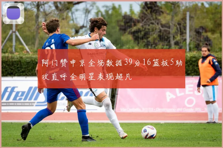阿门赞申京全场数据39分16篮板5助攻直呼全明星表现超凡