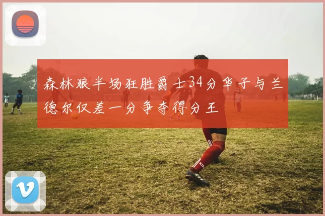 森林狼半场狂胜爵士34分华子与兰德尔仅差一分争夺得分王