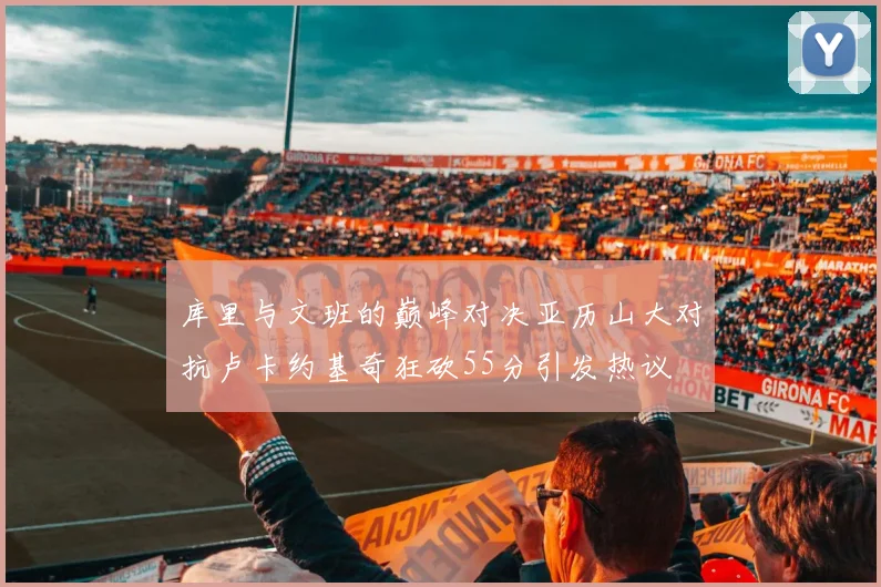 库里与文班的巅峰对决亚历山大对抗卢卡约基奇狂砍55分引发热议