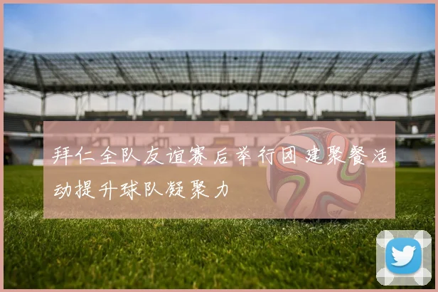拜仁全队友谊赛后举行团建聚餐活动提升球队凝聚力